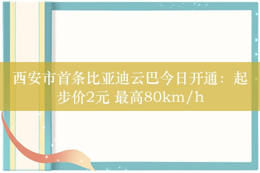 西安市首条比亚迪云巴今日开通：起步价2元 最高80km/h