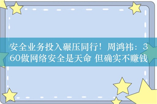 安全业务投入碾压同行！周鸿祎：360做网络安全是天命 但确实不赚钱