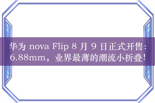 华为 nova Flip 8 月 9 日正式开售：6.88mm，业界最薄的潮流小折叠！