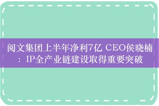 阅文集团上半年净利7亿 CEO侯晓楠：IP全产业链建设取得重要突破