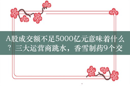 A股成交额不足5000亿元意味着什么？三大运营商跳水，香雪制药9个交易日累计大涨超210%