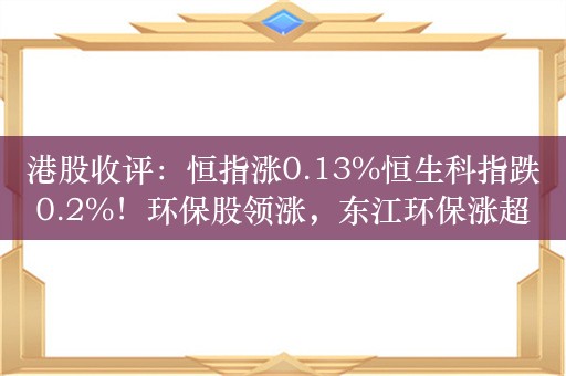 港股收评：恒指涨0.13%恒生科指跌0.2%！环保股领涨，东江环保涨超20%；内房股纷纷走低，世茂集团跌近8%