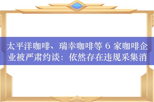 太平洋咖啡、瑞幸咖啡等 6 家咖啡企业被严肃约谈：依然存在违规采集消费者个人信息问题