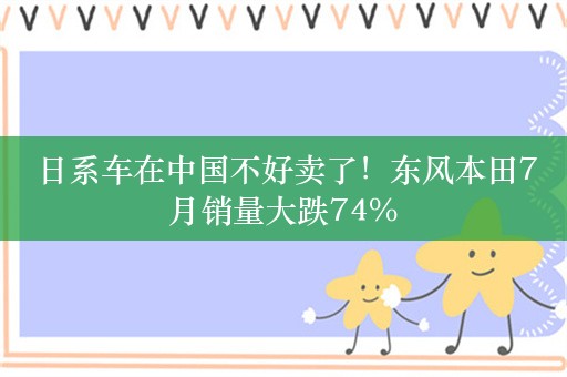 日系车在中国不好卖了！东风本田7月销量大跌74%