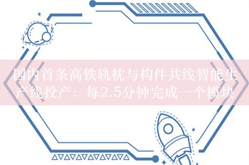 国内首条高铁轨枕与构件共线智能生产线投产：每2.5分钟完成一个模块