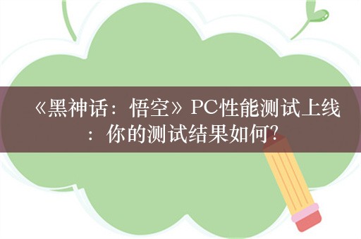  《黑神话：悟空》PC性能测试上线：你的测试结果如何？