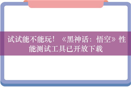  试试能不能玩！《黑神话：悟空》性能测试工具已开放下载