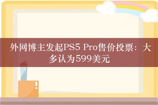  外网博主发起PS5 Pro售价投票：大多认为599美元