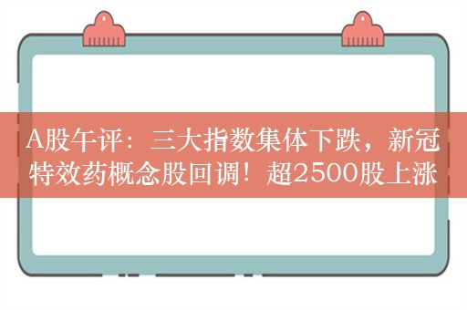 A股午评：三大指数集体下跌，新冠特效药概念股回调！超2500股上涨，成交2888亿较上日缩量302亿