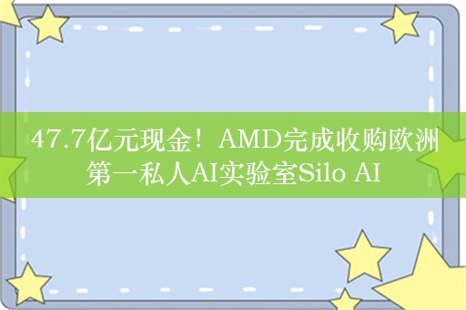 47.7亿元现金！AMD完成收购欧洲第一私人AI实验室Silo AI