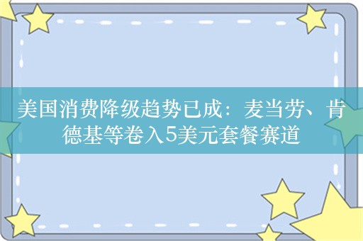 美国消费降级趋势已成：麦当劳、肯德基等卷入5美元套餐赛道