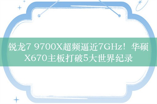 锐龙7 9700X超频逼近7GHz！华硕X670主板打破5大世界纪录