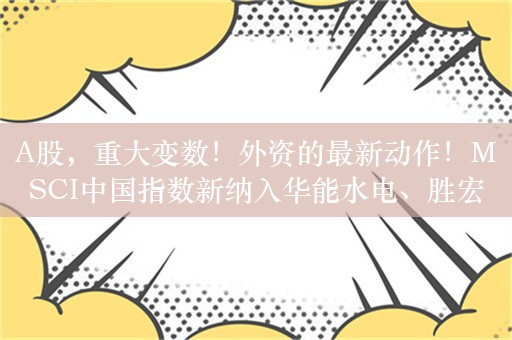 A股，重大变数！外资的最新动作！MSCI中国指数新纳入华能水电、胜宏科技2只股票，剔除爱玛科技等60只股票