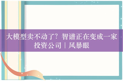 大模型卖不动了？智谱正在变成一家投资公司｜风暴眼