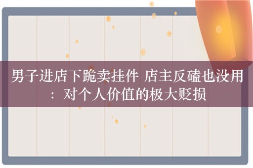 男子进店下跪卖挂件 店主反磕也没用：对个人价值的极大贬损