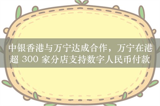 中银香港与万宁达成合作，万宁在港超 300 家分店支持数字人民币付款