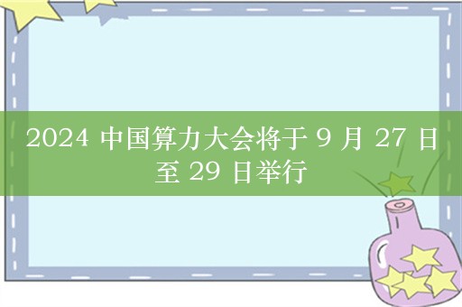 2024 中国算力大会将于 9 月 27 日至 29 日举行