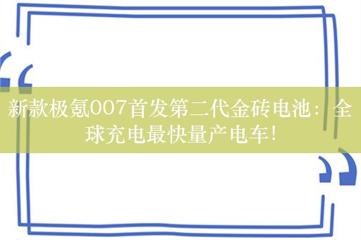 新款极氪007首发第二代金砖电池：全球充电最快量产电车！