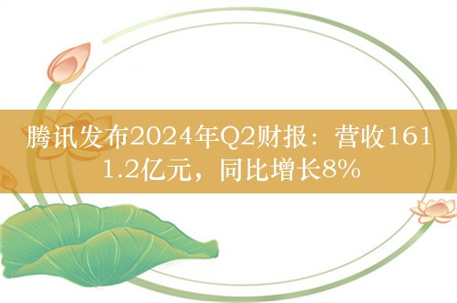 腾讯发布2024年Q2财报：营收1611.2亿元，同比增长8%