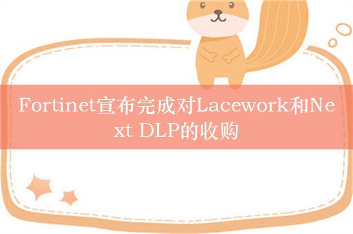 Fortinet宣布完成对Lacework和Next DLP的收购