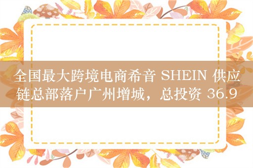 全国最大跨境电商希音 SHEIN 供应链总部落户广州增城，总投资 36.9 亿元