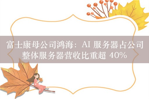 富士康母公司鸿海：AI 服务器占公司整体服务器营收比重超 40%