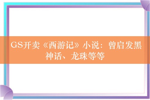  GS开卖《西游记》小说：曾启发黑神话、龙珠等等