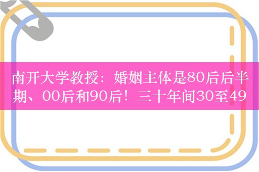 南开大学教授：婚姻主体是80后后半期、00后和90后！三十年间30至49岁未婚女性比例增加十倍以上