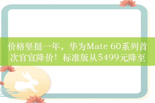 价格坚挺一年，华为Mate 60系列首次官宣降价！标准版从5499元降至4999元，Mate 60 Pro+从8999元降至8199元