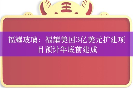 福耀玻璃：福耀美国3亿美元扩建项目预计年底前建成