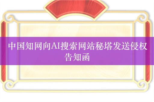 中国知网向AI搜索网站秘塔发送侵权告知函