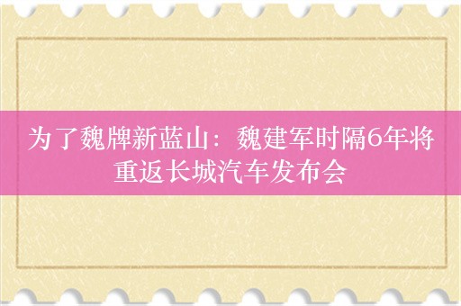 为了魏牌新蓝山：魏建军时隔6年将重返长城汽车发布会