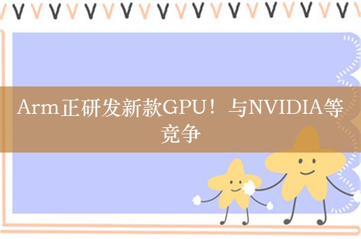 Arm正研发新款GPU！与NVIDIA等竞争