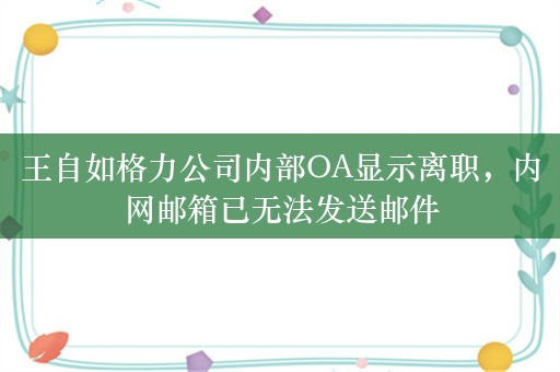 王自如格力公司内部OA显示离职，内网邮箱已无法发送邮件