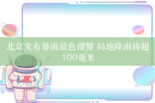 北京发布暴雨蓝色预警 局地降雨将超100毫米