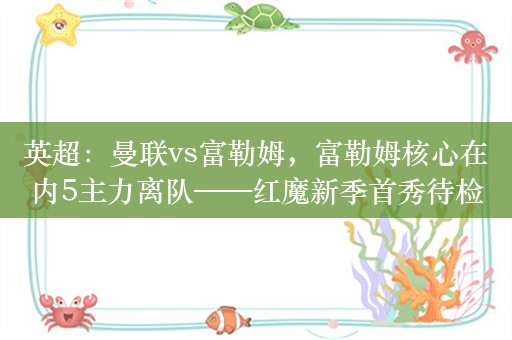 英超：曼联vs富勒姆，富勒姆核心在内5主力离队——红魔新季首秀待检验