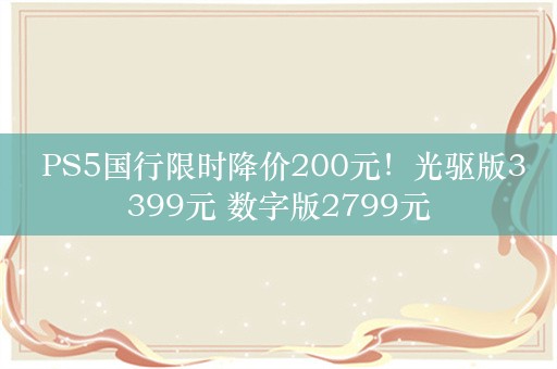  PS5国行限时降价200元！光驱版3399元 数字版2799元