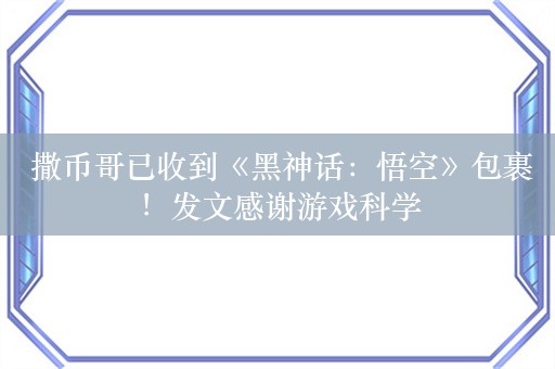  撒币哥已收到《黑神话：悟空》包裹！发文感谢游戏科学