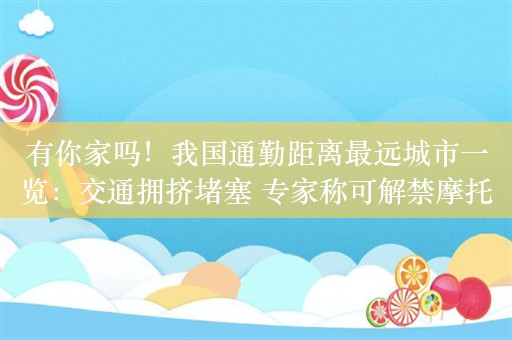 有你家吗！我国通勤距离最远城市一览：交通拥挤堵塞 专家称可解禁摩托车