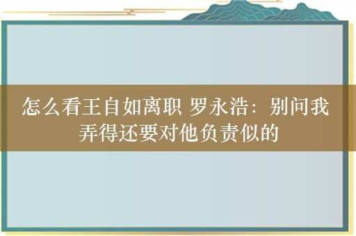 怎么看王自如离职 罗永浩：别问我 弄得还要对他负责似的