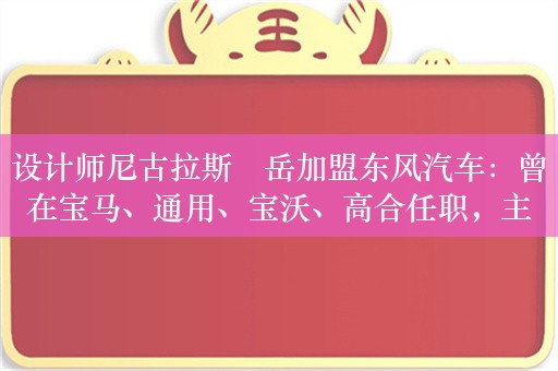 设计师尼古拉斯・岳加盟东风汽车：曾在宝马、通用、宝沃、高合任职，主导第三代别克 GL8 等