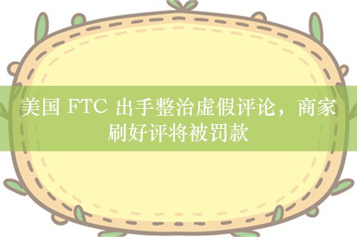 美国 FTC 出手整治虚假评论，商家刷好评将被罚款