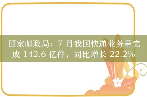 国家邮政局：7 月我国快递业务量完成 142.6 亿件，同比增长 22.2%