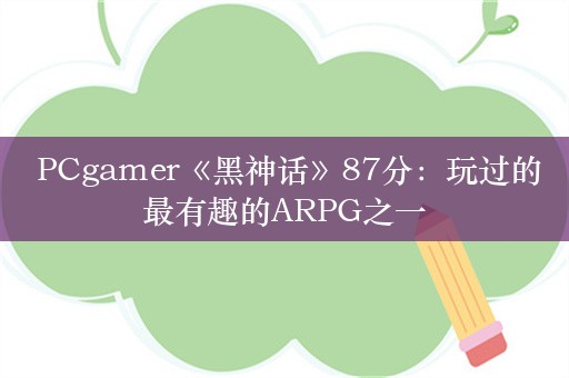  PCgamer《黑神话》87分：玩过的最有趣的ARPG之一