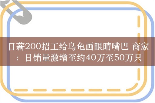 日薪200招工给乌龟画眼睛嘴巴 商家：日销量激增至约40万至50万只