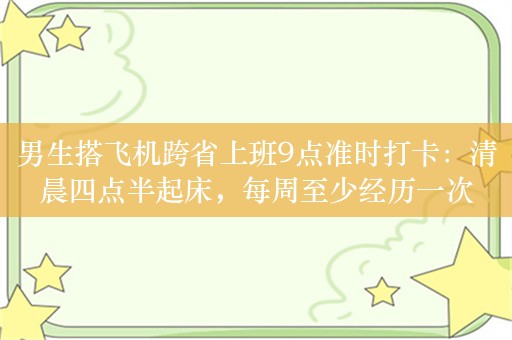 男生搭飞机跨省上班9点准时打卡：清晨四点半起床，每周至少经历一次