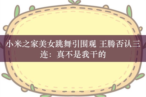 小米之家美女跳舞引围观 王腾否认三连：真不是我干的