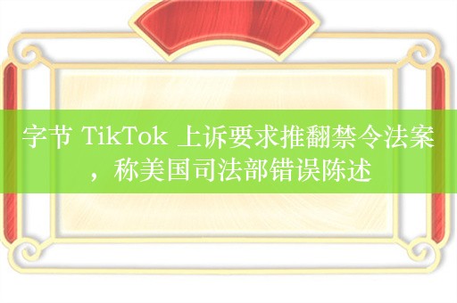 字节 TikTok 上诉要求推翻禁令法案，称美国司法部错误陈述