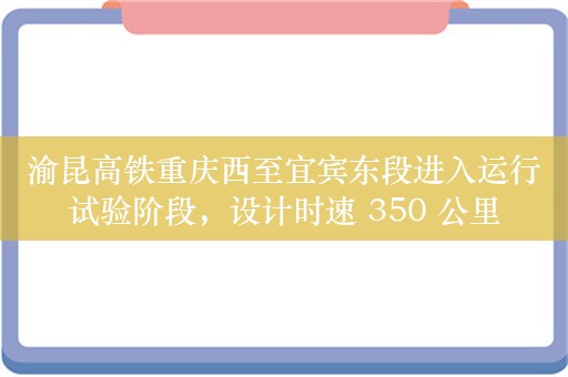 渝昆高铁重庆西至宜宾东段进入运行试验阶段，设计时速 350 公里