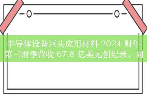 半导体设备巨头应用材料 2024 财年第三财季营收 67.8 亿美元创纪录，同比增 5%